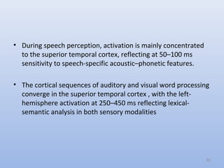 • During speech perception, activation is mainly concentrated
to the superior temporal cortex, reflecting at 50–100 ms
sensitivity to speech-specific acoustic–phonetic features.
• The cortical sequences of auditory and visual word processing
converge in the superior temporal cortex , with the left-
hemisphere activation at 250–450 ms reflecting lexical-
semantic analysis in both sensory modalities
52
 