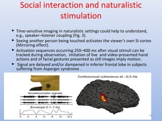 Social interaction and naturalistic
stimulation
 Time-sensitive imaging in naturalistic settings could help to understand,
e.g., speaker–listener coupling (Fig. 3).
 Seeing another person being touched activates the viewer's own SI cortex
(Mirroring effect).
 Activation sequences occurring 250–400 ms after visual stimuli can be
tracked during observation, imitation of live and video-presented hand
actions and of facial gestures presented as still images imply motion.
 Signal are delayed and/or dampened in inferior frontal lobe in subjects
suffering from Asperger syndrome .
54
 