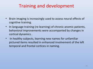 Training and development
• Brain imaging is increasingly used to assess neural effects of
cognitive training.
• In language training (re-learning) of chronic anomic patients,
behavioral improvements were accompanied by changes in
cortical dynamics .
• In healthy subjects, learning new names for unfamiliar
pictured items resulted in enhanced involvement of the left
temporal and frontal cortices in naming.
56
 