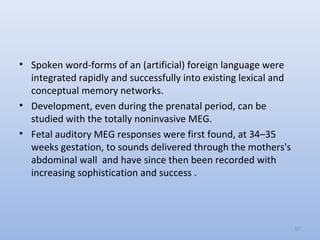 • Spoken word-forms of an (artificial) foreign language were
integrated rapidly and successfully into existing lexical and
conceptual memory networks.
• Development, even during the prenatal period, can be
studied with the totally noninvasive MEG.
• Fetal auditory MEG responses were first found, at 34–35
weeks gestation, to sounds delivered through the mothers's
abdominal wall and have since then been recorded with
increasing sophistication and success .
57
 