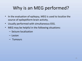 Why is an MEG performed?
• In the evaluation of epilepsy, MEG is used to localize the
source of epileptiform brain activity.
• Usually performed with simultaneous EEG.
• MEG may be helpful in the following situations:
– Seizure localization
– Lesion
– Tumours
58
 