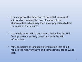 • It can improve the detection of potential sources of
seizures by revealing the exact location of the
abnormalities, which may then allow physicians to find
the cause of the seizures.
• It can help when MRI scans show a lesion but the EEG
findings are not entirely consistent with the MRI
information.
• MEG paradigms of language lateralization that could
replace the highly invasive and complication-prone Wada
test.
59
 