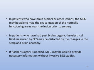 • In patients who have brain tumors or other lesions, the MEG
may be able to map the exact location of the normally
functioning areas near the lesion prior to surgery.
• In patients who have had past brain surgery, the electrical
field measured by EEG may be distorted by the changes in the
scalp and brain anatomy.
• If further surgery is needed, MEG may be able to provide
necessary information without invasive EEG studies.
60
 