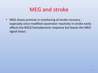 MEG and stroke
• MEG shows promise in monitoring of stroke recovery ,
especially since modified vasomotor reactivity in stroke easily
affects the BOLD hemodynamic response but leaves the MEG
signal intact .
63
 