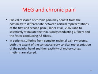 MEG and chronic pain
• Clinical research of chronic pain may benefit from the
possibility to differentiate between cortical representations
of the first and second pain (Ploner et al., 2002) and to
selectively stimulate the thin, slowly conducting C-fibers and
the faster conducting Aδ-fibers .
• In patients suffering from complex regional pain syndrome,
both the extent of the somatosensory cortical representation
of the painful hand and the reactivity of motor-cortex
rhythms are altered.
65
 