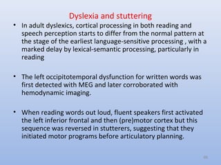 Dyslexia and stuttering
• In adult dyslexics, cortical processing in both reading and
speech perception starts to differ from the normal pattern at
the stage of the earliest language-sensitive processing , with a
marked delay by lexical-semantic processing, particularly in
reading
• The left occipitotemporal dysfunction for written words was
first detected with MEG and later corroborated with
hemodynamic imaging.
• When reading words out loud, fluent speakers first activated
the left inferior frontal and then (pre)motor cortex but this
sequence was reversed in stutterers, suggesting that they
initiated motor programs before articulatory planning.
66
 