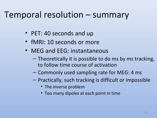 Temporal resolution – summary
• PET: 40 seconds and up
• fMRI: 10 seconds or more
• MEG and EEG: instantaneous
– Theoretically it is possible to do ms by ms tracking,
to follow time course of activation
– Commonly used sampling rate for MEG: 4 ms
– Practically, such tracking is difficult or impossible
• The inverse problem
• Too many dipoles at each point in time
68
 