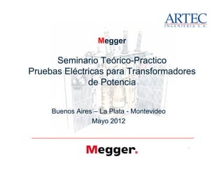 Megger
Seminario TeóricoSeminario Teórico--PracticoPractico
Pruebas Eléctricas para TransformadoresPruebas Eléctricas para Transformadores
de Potenciade Potencia
1
Megger
Seminario TeóricoSeminario Teórico--PracticoPractico
Pruebas Eléctricas para TransformadoresPruebas Eléctricas para Transformadores
de Potenciade Potencia
Buenos AiresBuenos Aires –– La PlataLa Plata -- MontevideoMontevideo
Mayo 2012Mayo 2012
www.artec-ingenieria.com
 