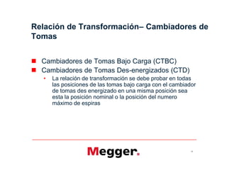  Cambiadores de Tomas Bajo Carga (CTBC)
 Cambiadores de Tomas Des-energizados (CTD)
• La relación de transformación se debe probar en todas
las posiciones de las tomas bajo carga con el cambiador
de tomas des energizado en una misma posición sea
esta la posición nominal o la posición del numero
máximo de espiras
Relación de Transformación– Cambiadores de
Tomas
16
 Cambiadores de Tomas Bajo Carga (CTBC)
 Cambiadores de Tomas Des-energizados (CTD)
• La relación de transformación se debe probar en todas
las posiciones de las tomas bajo carga con el cambiador
de tomas des energizado en una misma posición sea
esta la posición nominal o la posición del numero
máximo de espiras
 