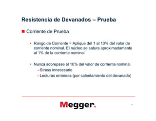 Resistencia de Devanados – Prueba
 Corriente de Prueba
• Rango de Corriente = Aplique del 1 al 10% del valor de
corriente nominal. El núcleo se satura aproximadamente
al 1% de la corriente nominal
• Nunca sobrepase el 10% del valor de corriente nominal
–Stress innecesario
–Lecturas erróneas (por calentamiento del devanado)
24
 Corriente de Prueba
• Rango de Corriente = Aplique del 1 al 10% del valor de
corriente nominal. El núcleo se satura aproximadamente
al 1% de la corriente nominal
• Nunca sobrepase el 10% del valor de corriente nominal
–Stress innecesario
–Lecturas erróneas (por calentamiento del devanado)
 