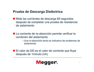 Prueba de Descarga Dieléctrica
 Mide las corrientes de descarga 60 segundos
después de completar una prueba de resistencia
de aislamiento
 La corriente de re-absorción permite verificar la
condición del aislamiento
–Una re-absorción lenta es indicativo de problemas de
aislamiento
 El valor de DD es el valor de corriente que fluye
después de 1minuto (nA)
51
 Mide las corrientes de descarga 60 segundos
después de completar una prueba de resistencia
de aislamiento
 La corriente de re-absorción permite verificar la
condición del aislamiento
–Una re-absorción lenta es indicativo de problemas de
aislamiento
 El valor de DD es el valor de corriente que fluye
después de 1minuto (nA)
 
