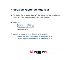 Prueba de Factor de Potencia
 Se aplica típicamente 10kV AC. No se debe exceder el valor
de tensión nominal del espécimen bajo prueba.
 Medición
• Corriente de perdida(mA)
• Perdidas de Potencia (W)
• Capacitancia (pF)
 Los devanados se conectan en corto circuito
• Conecte en corto circuito todos los terminales de AT
• Conecte en corto circuito todos los terminales de BT
12
 Se aplica típicamente 10kV AC. No se debe exceder el valor
de tensión nominal del espécimen bajo prueba.
 Medición
• Corriente de perdida(mA)
• Perdidas de Potencia (W)
• Capacitancia (pF)
 Los devanados se conectan en corto circuito
• Conecte en corto circuito todos los terminales de AT
• Conecte en corto circuito todos los terminales de BT
 