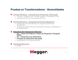  Circuito Eléctrico – Integridad de Conductor / Devanado
• Tensión / Relación de Transformación y Polaridad (TTR)
• Resistencia DC de Devanados (MTO)
 Circuito Eléctrico – Integridad del Núcleo Magnético
• Prueba de Circuito Abierto sin carga (Corriente de
Excitación)
• Prueba de Corto Circuito (Pérdidas de Carga o Reactancia
de Dispersión))
 Integridad del Aislamiento Eléctrico
• AC – Factor de Potencia / Factor de Disipación (Tangente
Delta)
• DC – Resistencia de Aislamiento
• Pruebas de aislamiento del Aceite
• Humedad en la Celulosa (DFR)
 Integridad Mecánica
• SFRA
Pruebas en Transformadores - Generalidades
19
 Circuito Eléctrico – Integridad de Conductor / Devanado
• Tensión / Relación de Transformación y Polaridad (TTR)
• Resistencia DC de Devanados (MTO)
 Circuito Eléctrico – Integridad del Núcleo Magnético
• Prueba de Circuito Abierto sin carga (Corriente de
Excitación)
• Prueba de Corto Circuito (Pérdidas de Carga o Reactancia
de Dispersión))
 Integridad del Aislamiento Eléctrico
• AC – Factor de Potencia / Factor de Disipación (Tangente
Delta)
• DC – Resistencia de Aislamiento
• Pruebas de aislamiento del Aceite
• Humedad en la Celulosa (DFR)
 Integridad Mecánica
• SFRA
 