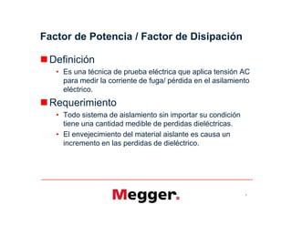 Factor de Potencia / Factor de Disipación
Definición
• Es una técnica de prueba eléctrica que aplica tensión AC
para medir la corriente de fuga/ pérdida en el asilamiento
eléctrico.
Requerimiento
• Todo sistema de aislamiento sin importar su condición
tiene una cantidad medible de perdidas dieléctricas.
• El envejecimiento del material aislante es causa un
incremento en las perdidas de dieléctrico.
2
Definición
• Es una técnica de prueba eléctrica que aplica tensión AC
para medir la corriente de fuga/ pérdida en el asilamiento
eléctrico.
Requerimiento
• Todo sistema de aislamiento sin importar su condición
tiene una cantidad medible de perdidas dieléctricas.
• El envejecimiento del material aislante es causa un
incremento en las perdidas de dieléctrico.
 