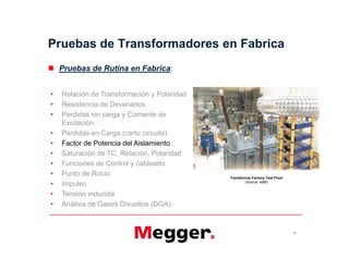 Pruebas de Transformadores en Fabrica
 Pruebas de Rutina en Fabrica:
• Relación de Transformación y Polaridad
• Resistencia de Devanados
• Perdidas sin carga y Corriente de
Excitación
• Perdidas en Carga (corto circuito)
• Factor de Potencia del Aislamiento
• Saturación de TC, Relación, Polaridad
• Funciones de Control y cableado
• Punto de Rocío
• Impulso
• Tensión Inducida
• Análisis de Gases Disueltos (DGA)
21
Transformer Factory Test Floor
(Source: ABB)
• Relación de Transformación y Polaridad
• Resistencia de Devanados
• Perdidas sin carga y Corriente de
Excitación
• Perdidas en Carga (corto circuito)
• Factor de Potencia del Aislamiento
• Saturación de TC, Relación, Polaridad
• Funciones de Control y cableado
• Punto de Rocío
• Impulso
• Tensión Inducida
• Análisis de Gases Disueltos (DGA)
 