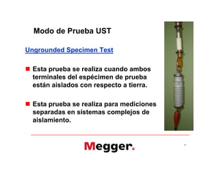 Modo de Prueba UST
Ungrounded Specimen Test
 Esta prueba se realiza cuando ambos
terminales del espécimen de prueba
están aislados con respecto a tierra.
 Esta prueba se realiza para mediciones
separadas en sistemas complejos de
aislamiento.
24
Ungrounded Specimen Test
 Esta prueba se realiza cuando ambos
terminales del espécimen de prueba
están aislados con respecto a tierra.
 Esta prueba se realiza para mediciones
separadas en sistemas complejos de
aislamiento.
 