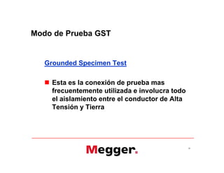 Modo de Prueba GST
Grounded Specimen Test
 Esta es la conexión de prueba mas
frecuentemente utilizada e involucra todo
el aislamiento entre el conductor de Alta
Tensión y Tierra
26
Grounded Specimen Test
 Esta es la conexión de prueba mas
frecuentemente utilizada e involucra todo
el aislamiento entre el conductor de Alta
Tensión y Tierra
 