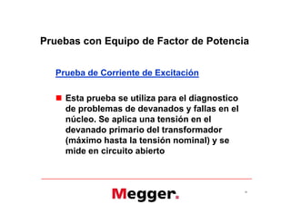 Pruebas con Equipo de Factor de Potencia
Prueba de Corriente de Excitación
 Esta prueba se utiliza para el diagnostico
de problemas de devanados y fallas en el
núcleo. Se aplica una tensión en el
devanado primario del transformador
(máximo hasta la tensión nominal) y se
mide en circuito abierto
34
Prueba de Corriente de Excitación
 Esta prueba se utiliza para el diagnostico
de problemas de devanados y fallas en el
núcleo. Se aplica una tensión en el
devanado primario del transformador
(máximo hasta la tensión nominal) y se
mide en circuito abierto
 