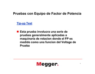 Pruebas con Equipo de Factor de Potencia
Tip-up Test
 Esta prueba involucra una serie de
pruebas generalmente aplicadas a
maquinaria de rotacion donde el FP es
medido como una funcion del Voltage de
Prueba
39
Tip-up Test
 Esta prueba involucra una serie de
pruebas generalmente aplicadas a
maquinaria de rotacion donde el FP es
medido como una funcion del Voltage de
Prueba
 