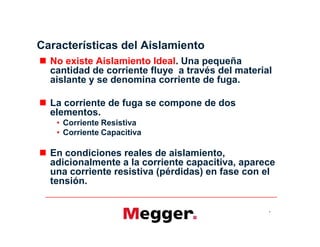 Características del Aislamiento
 No existe Aislamiento Ideal. Una pequeña
cantidad de corriente fluye a través del material
aislante y se denomina corriente de fuga.
 La corriente de fuga se compone de dos
elementos.
• Corriente Resistiva
• Corriente Capacitiva
 En condiciones reales de aislamiento,
adicionalmente a la corriente capacitiva, aparece
una corriente resistiva (pérdidas) en fase con el
tensión.
4
 No existe Aislamiento Ideal. Una pequeña
cantidad de corriente fluye a través del material
aislante y se denomina corriente de fuga.
 La corriente de fuga se compone de dos
elementos.
• Corriente Resistiva
• Corriente Capacitiva
 En condiciones reales de aislamiento,
adicionalmente a la corriente capacitiva, aparece
una corriente resistiva (pérdidas) en fase con el
tensión.
 