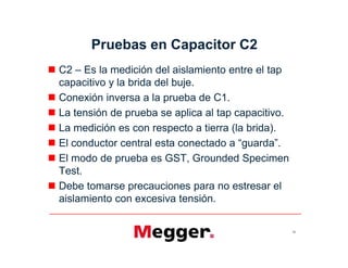 Pruebas en Capacitor C2
 C2 – Es la medición del aislamiento entre el tap
capacitivo y la brida del buje.
 Conexión inversa a la prueba de C1.
 La tensión de prueba se aplica al tap capacitivo.
 La medición es con respecto a tierra (la brida).
 El conductor central esta conectado a “guarda”.
 El modo de prueba es GST, Grounded Specimen
Test.
 Debe tomarse precauciones para no estresar el
aislamiento con excesiva tensión.
50
 C2 – Es la medición del aislamiento entre el tap
capacitivo y la brida del buje.
 Conexión inversa a la prueba de C1.
 La tensión de prueba se aplica al tap capacitivo.
 La medición es con respecto a tierra (la brida).
 El conductor central esta conectado a “guarda”.
 El modo de prueba es GST, Grounded Specimen
Test.
 Debe tomarse precauciones para no estresar el
aislamiento con excesiva tensión.
 