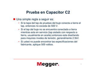 Prueba en Capacitor C2
 Una simple regla a seguir es:
• Si la tapa del tap de pruebas del buje conecta a tierra el
tap, entonces no exceda de 500 V.
• Si el tap del buje no se encuentra conectado a tierra
mientras esta en servicio (tap aislado con respecto a
tierra, usualmente en aceite) entonces esta diseñando
para mayores niveles de tensión, generalmente 2.5kV.
• Si usted no puede encontrar las especificaciones del
fabricante, aplique 500 voltios.
51
 Una simple regla a seguir es:
• Si la tapa del tap de pruebas del buje conecta a tierra el
tap, entonces no exceda de 500 V.
• Si el tap del buje no se encuentra conectado a tierra
mientras esta en servicio (tap aislado con respecto a
tierra, usualmente en aceite) entonces esta diseñando
para mayores niveles de tensión, generalmente 2.5kV.
• Si usted no puede encontrar las especificaciones del
fabricante, aplique 500 voltios.
 