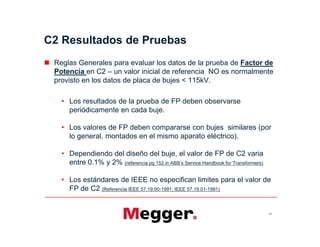 C2 Resultados de Pruebas
 Reglas Generales para evaluar los datos de la prueba de Factor de
Potencia en C2 – un valor inicial de referencia NO es normalmente
provisto en los datos de placa de bujes < 115kV.
• Los resultados de la prueba de FP deben observarse
periódicamente en cada buje.
• Los valores de FP deben compararse con bujes similares (por
lo general, montados en el mismo aparato eléctrico).
• Dependiendo del diseño del buje, el valor de FP de C2 varia
entre 0.1% y 2% (referencia pg 152 in ABB’s Service Handbook for Transformers)
• Los estándares de IEEE no especifican limites para el valor de
FP de C2 (Referencia IEEE 57.19.00-1991; IEEE 57.19.01-1991)
53
 Reglas Generales para evaluar los datos de la prueba de Factor de
Potencia en C2 – un valor inicial de referencia NO es normalmente
provisto en los datos de placa de bujes < 115kV.
• Los resultados de la prueba de FP deben observarse
periódicamente en cada buje.
• Los valores de FP deben compararse con bujes similares (por
lo general, montados en el mismo aparato eléctrico).
• Dependiendo del diseño del buje, el valor de FP de C2 varia
entre 0.1% y 2% (referencia pg 152 in ABB’s Service Handbook for Transformers)
• Los estándares de IEEE no especifican limites para el valor de
FP de C2 (Referencia IEEE 57.19.00-1991; IEEE 57.19.01-1991)
 