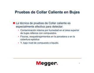 Pruebas de Collar Caliente en Bujes
 La técnica de pruebas de Collar caliente es
especialmente efectiva para detectar:
• Contaminación interna por humedad en el área superior
de bujes rellenos con compuestos.
• Fisuras, resquebrajamientos en la porcelana o en la
cobertura epódica
• Y, bajo nivel de compuesto o liquido.
55
 La técnica de pruebas de Collar caliente es
especialmente efectiva para detectar:
• Contaminación interna por humedad en el área superior
de bujes rellenos con compuestos.
• Fisuras, resquebrajamientos en la porcelana o en la
cobertura epódica
• Y, bajo nivel de compuesto o liquido.
 