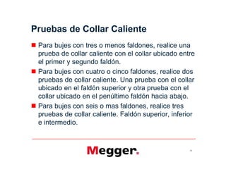 Pruebas de Collar Caliente
 Para bujes con tres o menos faldones, realice una
prueba de collar caliente con el collar ubicado entre
el primer y segundo faldón.
 Para bujes con cuatro o cinco faldones, realice dos
pruebas de collar caliente. Una prueba con el collar
ubicado en el faldón superior y otra prueba con el
collar ubicado en el penúltimo faldón hacia abajo.
 Para bujes con seis o mas faldones, realice tres
pruebas de collar caliente. Faldón superior, inferior
e intermedio.
59
 Para bujes con tres o menos faldones, realice una
prueba de collar caliente con el collar ubicado entre
el primer y segundo faldón.
 Para bujes con cuatro o cinco faldones, realice dos
pruebas de collar caliente. Una prueba con el collar
ubicado en el faldón superior y otra prueba con el
collar ubicado en el penúltimo faldón hacia abajo.
 Para bujes con seis o mas faldones, realice tres
pruebas de collar caliente. Faldón superior, inferior
e intermedio.
 