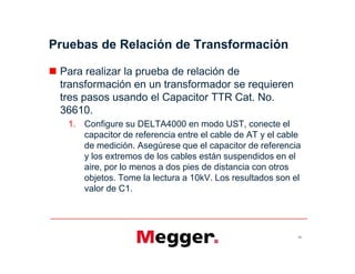 Pruebas de Relación de Transformación
 Para realizar la prueba de relación de
transformación en un transformador se requieren
tres pasos usando el Capacitor TTR Cat. No.
36610.
1. Configure su DELTA4000 en modo UST, conecte el
capacitor de referencia entre el cable de AT y el cable
de medición. Asegúrese que el capacitor de referencia
y los extremos de los cables están suspendidos en el
aire, por lo menos a dos pies de distancia con otros
objetos. Tome la lectura a 10kV. Los resultados son el
valor de C1.
62
 Para realizar la prueba de relación de
transformación en un transformador se requieren
tres pasos usando el Capacitor TTR Cat. No.
36610.
1. Configure su DELTA4000 en modo UST, conecte el
capacitor de referencia entre el cable de AT y el cable
de medición. Asegúrese que el capacitor de referencia
y los extremos de los cables están suspendidos en el
aire, por lo menos a dos pies de distancia con otros
objetos. Tome la lectura a 10kV. Los resultados son el
valor de C1.
 