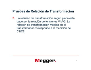 Pruebas de Relación de Transformación
3. La relación de transformación según placa esta
dado por la relación de tensiones V1/V2. La
relación de transformación medida en el
transformador corresponde a la medición de
C1/C2.
65
 