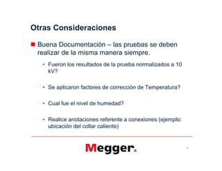 Otras Consideraciones
 Buena Documentación – las pruebas se deben
realizar de la misma manera siempre.
• Fueron los resultados de la prueba normalizados a 10
kV?
• Se aplicaron factores de corrección de Temperatura?
• Cual fue el nivel de humedad?
• Realice anotaciones referente a conexiones (ejemplo:
ubicación del collar caliente)
67
 Buena Documentación – las pruebas se deben
realizar de la misma manera siempre.
• Fueron los resultados de la prueba normalizados a 10
kV?
• Se aplicaron factores de corrección de Temperatura?
• Cual fue el nivel de humedad?
• Realice anotaciones referente a conexiones (ejemplo:
ubicación del collar caliente)
 