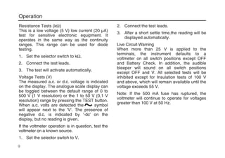 Operation
Resistance Tests (kΩ)
This is a low voltage (5 V) low current (20 µA)
test for sensitive electronic equipment. It
operates in the same way as the continuity
ranges. This range can be used for diode
testing.
1. Set the selector switch to kΩ.
2. Connect the test leads.
3. The test will activate automatically.
Voltage Tests (V)
The measured a.c. or d.c. voltage is indicated
on the display. The analogue scale display can
be toggled between the default range of 0 to
500 V (1 V resolution) or the 1 to 50 V (0,1 V
resolution) range by pressing the TEST button.
When a.c. volts are detected the ----- symbol
will appear next to the 'V'. The presence of
negative d.c. is indicated by '-dc' on the
display, but no reading is given.
If the voltmeter operation is in question, test the
voltmeter on a known source.
1. Set the selector switch to V.
2. Connect the test leads.
3. After a short settle time,the reading will be
displayed automatically.
Live Circuit Warning
When more than 25 V is applied to the
terminals, the instrument defaults to a
voltmeter on all switch positions except OFF
and Battery Check. In addition, the audible
bleeper will sound on all switch positions
except OFF and V. All selected tests will be
inhibited except for Insulation tests of 100 V
and above, which will remain available until the
voltage exceeds 55 V.
Note: If the 500 mA fuse has ruptured, the
voltmeter will continue to operate for voltages
greater than 100 V at 50 Hz.
9
 