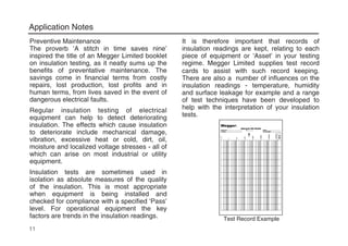 Application Notes
11
Preventive Maintenance
The proverb ‘A stitch in time saves nine’
inspired the title of an Megger Limited booklet
on insulation testing, as it neatly sums up the
benefits of preventative maintenance. The
savings come in financial terms from costly
repairs, lost production, lost profits and in
human terms, from lives saved in the event of
dangerous electrical faults.
Regular insulation testing of electrical
equipment can help to detect deteriorating
insulation. The effects which cause insulation
to deteriorate include mechanical damage,
vibration, excessive heat or cold, dirt, oil,
moisture and localized voltage stresses - all of
which can arise on most industrial or utility
equipment.
Insulation tests are sometimes used in
isolation as absolute measures of the quality
of the insulation. This is most appropriate
when equipment is being installed and
checked for compliance with a specified ‘Pass’
level. For operational equipment the key
factors are trends in the insulation readings.
It is therefore important that records of
insulation readings are kept, relating to each
piece of equipment or ‘Asset’ in your testing
regime. Megger Limited supplies test record
cards to assist with such record keeping.
There are also a number of influences on the
insulation readings - temperature, humidity
and surface leakage for example and a range
of test techniques have been developed to
help with the interpretation of your insulation
tests.
Test Record Example
 