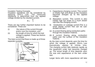 12
Insulation Testing Concepts
Insulation resistance can be considered by
applying Ohm’s Law. The measured
resistance is determined from the applied
voltage divided by the resultant current,
V
R = I
There are two further important factors to be
considered. These are:
(i) the nature of the current through
and/or over the insulation, and:
(ii) the length of time for which the test
voltage is applied. These two factors
are linked.
The total current that flows is made up of three
separate currents:-
1) Capacitance charging current. This current
is initially high and drops as the insulation
becomes charged up to the applied
voltage.
2) Absorption current. This current is also
initially high but drops at a much slower
rate than the charging current.
3) Conduction or Leakage current.This is a
small steady current that can be sub-
divided into two:-
(a) A current flowing along conduction paths
through the insulation material.
(b) A current flowing along conduction
paths over the surface of the insulation
material.
As the total current depends upon the time for
which the voltage is applied, Ohm’s Law
theoretically applies at infinite time.
The charging current falls relatively rapidly as
the equipment under test becomes charged
up. The actual length of time depends upon
the size and capacitance of the item under
test.
Larger items with more capacitance will take
 