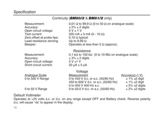 Continuity (BM80/2 & BM81/2 only)
Measurement: 0,01 Ω to 99,9 Ω (0 to 50 Ω on analogue scale)
Accuracy: ± 2% ± 2 digits
Open circuit voltage: 5 V ± 1 V
Test current: 205 mA ± 5 mA (0 - 10 Ω)
Zero offset at probe tips: 0,10 Ω typical
Lead resistance zeroing: Up to 9,99 Ω
Bleeper: Operates at less than 5 Ω (approx).
Resistance
Measurement: 0,1 kΩ to 100 kΩ (0 to 10 MΩ on analogue scale)
Accuracy: ± 3% ± 2 digits
Open circuit voltage: 5 V ±1 V
Short circuit current: 20 µA ± 5 µA
Voltage
Analogue Scale Measurement Accuracy(>1 V)
0 to 500 V Range 0 to 450 V d.c. or a.c. (50/60 Hz) ± 1% ±2 digit
450 to 600 V d.c. or a.c. (50/60 Hz) ± 1% ±2 digit
0 to 450 V 400 Hz a.c. ± 5% ±2 digits
0 to 50 V Range 0 to 50,0 V d.c. or a.c. (50/60 Hz) ± 2% ±2 digits
Default Voltmeter
Operates at >25 volts a.c. or d.c. on any range except OFF and Battery check. Reverse polarity
d.c. will cause '-dc' to appear in the display.
15
Specification
 
