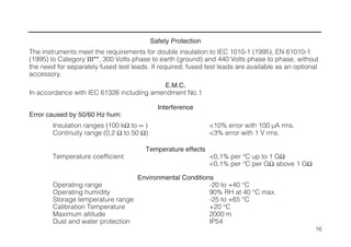Safety Protection
The instruments meet the requirements for double insulation to IEC 1010-1 (1995), EN 61010-1
(1995) to Category III**, 300 Volts phase to earth (ground) and 440 Volts phase to phase, without
the need for separately fused test leads. If required, fused test leads are available as an optional
accessory.
E.M.C.
In accordance with IEC 61326 including amendment No.1
Interference
Error caused by 50/60 Hz hum:
Insulation ranges (100 kΩ to ∞ ) <10% error with 100 µA rms.
Continuity range (0,2 Ω to 50 Ω) <3% error with 1 V rms.
Temperature effects
Temperature coefficient <0,1% per °C up to 1 GΩ
<0,1% per °C per GΩ above 1 GΩ
Environmental Conditions
Operating range -20 to +40 °C
Operating humidity 90% RH at 40 °C max.
Storage temperature range -25 to +65 °C
Calibration Temperature +20 °C
Maximum altitude 2000 m
Dust and water protection IP54
16
 