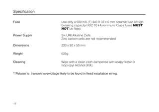 Specification
Fuse Use only a 500 mA (F) 440 V 32 x 6 mm ceramic fuse of high
breaking capacity HBC 10 kA minimum. Glass fuses MUST
NOT be fitted
Power Supply Six LR6 Alkaline Cells
Zinc carbon cells are not recommended
Dimensions 220 x 92 x 50 mm
Weight 625g
Cleaning Wipe with a clean cloth dampened with soapy water or
Isopropyl Alcohol (IPA).
**Relates to transient overvoltage likely to be found in fixed installation wiring.
17
 