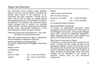 Repair and Warranty
The instrument circuit contains static sensitive
devices, and care must be taken in handling the
printed circuit board. If the protection of an
instrument has been impaired it should not be
used, and be sent for repair by suitably trained
and qualified personnel. The protection is likely to
be impaired if, for example, the instrument shows
visible damage, fails to perform the intended
measurements, has been subjected to prolonged
storage under unfavourable conditions, or has
been exposed to severe transport stresses.
New Instruments are Guaranteed for 1 Year from
the Date of Purchase by the User.
Note: Any unauthorized prior repair or adjustment
will automatically invalidate the Warranty.
Instrument Repair and Spare Parts
For service requirements for Megger Instruments
contact:-
Megger LImited
Archcliffe Road
Dover
Kent CT17 9EN Tel: +44 (0) 1304 502243
England Fax: +44 (0) 1304 207342
OR
Megger
Valley Forge Corporate Center
2621 Van Buren Avenue
Norristown, PA 19403 Tel: +1 (610) 676-8500
U.S.A. Fax: +1 (610) 676-8625
or an approved repair company.
Approved Repair Companies
A number of independent instrument repair
companies have been approved for repair work on
most Megger instruments, using genuine Megger
spare parts. Consult the Appointed Distributor /
Agent regarding spare parts, repair facilities and
advice on the best course of action to take.
Returning an Instrument for Repair
If returning an instrument to the manufacturer for
repair, it should be sent freight pre-paid to the
appropriate address. A copy of the Invoice and of
the packing note should be sent simultaneously by
airmail to expedite clearance through Customs. A
repair estimate showing freight return and other
charges will be submitted to the sender, if
required, before work on the instrument
commences.
20
 