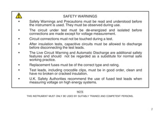 2
SAFETY WARNINGS
• Safety Warnings and Precautions must be read and understood before
the instrument is used. They must be observed during use.
• The circuit under test must be de-energized and isolated before
connections are made except for voltage measurement.
• Circuit connections must not be touched during a test.
• After insulation tests, capacitive circuits must be allowed to discharge
before disconnecting the test leads.
• The Live Circuit Warning and Automatic Discharge are additional safety
features and should not be regarded as a substitute for normal safe
working practice.
• Replacement fuses must be of the correct type and rating.
• Test leads, including crocodile clips, must be in good order, clean and
have no broken or cracked insulation.
• U.K. Safety Authorities recommend the use of fused test leads when
measuring voltage on high energy systems.
NOTE
THIS INSTRUMENT MUST ONLY BE USED BY SUITABLY TRAINED AND COMPETENT PERSONS.
 