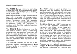 General Description
The BM80/2 Series instruments are battery
powered Insulation and Continuity testers, with a
measurement capability from 0,01 Ω Continuity
to 200 GΩ Insulation.
Offering multi-voltage facilities, the instruments
take full advantage of microprocessor
technology and feature a large liquid crystal
display combining digital and analogue
readings. The analogue display has the benefit
of indicating trends and fluctuations in
readings, while the digital readout gives direct
accurate results.
The BM80/2 Series instruments have the
unique option of either a locking or non-locking
button which is user selected. The chosen test
button is easily pushed into the instrument
casing without the use of a tool. The procedure
for inserting the test button is provided on the
separate instruction sheet included with the
test buttons.
A customized connector on the top of the
instrument enables the optional Megger SP6F
Switched probe to be used for two handed
probe operation.
The TEST button is used to initiate the
insulation tests, for operating the null facility
and for adjusting the auto shut-off time. Grey
markings on the range label denotes when the
use of the TEST button is necessary. All other
tests (Voltage, Continuity and Resistance)
have the advantage of hands free operation
and are activated when the probes make
contact.
The 250 V, 500 V and 1000 V ranges can be
used to test electrical installations in
compliance with BS7671 (16th Edition IEE
Wiring Regulations) IEC364 and HD384, since
each range has a 1 mA minimum test current
at the minimum pass values of insulation
specified in these documents. The 100 V
range is ideal for testing telecommunications
equipment which would be damaged by higher
voltages. The 50 V range is useful for testing
sensitive equipment, such as electronic
components, and computer peripherals.
Available as an optional accessory, the
Megger DLB Downloading Base can be fitted
for realtime downloading of measured test
4
 