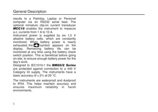 General Description
results to a Palmtop, Laptop or Personal
computer via an RS232 serial lead. The
optional miniature clip-on current transducer
MCC10 enables the instrument to measure
a.c. currents from 1 A to 10 A.
Instrument power is supplied by six 1,5 V
alkaline battery cells, which are constantly
monitored. When battery power is nearly
exhausted, the symbol appears on the
display. Remaining battery life can be
monitored at any time using the battery check
switch position. This is beneficial before going
on-site, to ensure enough battery power for the
day’s work.
Designed to IEC1010-1 the BM80/2 Series
are protected against connection to a 440 V
Category III supply. The instruments have a
basic accuracy of ± 2% at 20 °C.
The instruments are waterproof and dustproof
to IP54. This helps maintain accuracy and
ensures maximum reliability in harsh
environments.
5
 