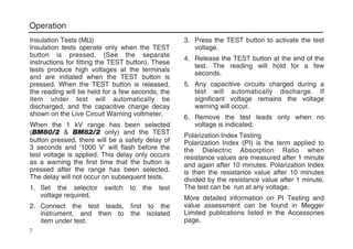 Operation
Insulation Tests (MΩ)
Insulation tests operate only when the TEST
button is pressed. (See the separate
instructions for fitting the TEST button). These
tests produce high voltages at the terminals
and are initiated when the TEST button is
pressed. When the TEST button is released,
the reading will be held for a few seconds, the
item under test will automatically be
discharged, and the capacitive charge decay
shown on the Live Circuit Warning voltmeter.
When the 1 kV range has been selected
(BM80/2 & BM82/2 only) and the TEST
button pressed, there will be a safety delay of
3 seconds and ‘1000 V’ will flash before the
test voltage is applied. This delay only occurs
as a warning the first time that the button is
pressed after the range has been selected.
The delay will not occur on subsequent tests.
1. Set the selector switch to the test
voltage required.
2. Connect the test leads, first to the
instrument, and then to the isolated
item under test.
3. Press the TEST button to activate the test
voltage.
4. Release the TEST button at the end of the
test. The reading will hold for a few
seconds.
5. Any capacitive circuits charged during a
test will automatically discharge. If
significant voltage remains the voltage
warning will occur.
6. Remove the test leads only when no
voltage is indicated.
Polarization Index Testing
Polarization Index (PI) is the term applied to
the Dielectric Absorption Ratio when
resistance values are measured after 1 minute
and again after 10 minutes. Polarization Index
is then the resistance value after 10 minutes
divided by the resistance value after 1 minute.
The test can be run at any voltage.
More detailed information on PI Testing and
value assessment can be found in Megger
Limited publications listed in the Accessories
page.
7
 