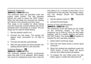 Continuity Testing (Ω)
(BM80/2 & BM81/2 only)
The continuity tests are activated when the
probes make contact. The test operates
without the need to press the TEST button.
When the test leads are removed the reading
will hold for a few seconds and then reset.
This range is not suitable for diode testing
since the automatic contact detector will not be
activated when connected to a diode. The kΩ
range can be used for diode testing.
1. Set the selector switch to Ω.
2. Connect the test leads. The pointer will
appear when connection to <10 MΩ is
made.
3. The test will activate automatically.
4. After the test probes are disconnected, the
reading will be held for a few seconds.
Continuity Bleeper ( )
(BM80/2 & BM81/2 only)
The continuity bleeper sounds continuously
when less than 5 Ω is detected. Short bleeps
will sound for resistances lower than a few kΩ
and above 5 Ω. If contact to less than 5 Ω is
maintained for five seconds, the bleeper stops,
and the display shows the measured
resistance.
1. Set the selector switch to .
2. Connect the test leads.
Zeroing of Test Lead Resistance
(BM80/2 & BM81/2 only)
The resistance of the test leads can be nulled
on the continuity ranges. To zero the
resistance (up to 9,99 Ω), short the test leads
together, wait for a stable reading, and press
the TEST button. The symbol will appear to
indicate the zero has been adjusted.
1. Select either Continuity range.
2. Short the test leads across a known good
conductor.
3. When the reading has stabilized, press the
TEST button. A short ‘bleep’ will sound
and the zero offset symbol will appear.
4. To release the zero offset press the test
button again or switch the instrument off.
8
 