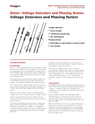 Detex® Voltage Detectors and Phasing Testers
Voltage Detectors and Phasing Testers

Detex® Voltage Detectors and Phasing Testers

Voltage Detectors and Phasing Testers
Voltage detectors
I

Seven models

I

Continuous monitoring

I

IEC conformance

Phasing Testers
I
I

VOLTAGE DETECTORS
DESCRIPTION
For use on any grounded electrical system, DETEX Voltage
Detectors are available in seven models that cover a range
from distribution class to transmission line voltages up to
550 kV. Megger offers six electronic “beeper” models and
one model with white LED indication for greater visibility
when testing indoors.
The beeper-style electronic detectors provide audible and
visual indication of the presence of phase-to-ground ac
voltages, in accordance with ANSI C84.1-1982 standards.
The 6.9-kV model is equipped with a telescopic pole. All
other models are fitted for universal spline mounting on a
hot line pole rated for the voltage of the system being
tested.
Electronic voltage detectors for use on distribution line
voltages (Cat. No. 514360 series) provide a single red LED.
Detectors rated for transmission line voltages (Cat. No.
514242 series) provide four LEDs for improved visibility at
greater distances.
The white LED-indicating voltage detector is designed for
indoor testing of grounded ac systems. A row of bright
LED indicators provide easy visibility in poor lighting
conditions. During testing, the presence of voltages within
the detector’s operating range will illuminate the bright
LED bulbs.

Grounded or ungrounded ac system check
Five models

A built-in piezoelectric voltage source provides a test
feature to ensure that the detector is operative before use.
A pushbutton activates the self-test.
The detector is equipped with a 48-in. (1219-mm)
telescopic pole calibrated and marked for voltages within
the ratings of the detector. These demarcations assist the
user in adjusting the pole to the length required for safe
operation. The pole retracts to 34 in. (864 mm) for
convenient storage in a vinyl carrying case when not in
use.
APPLICATIONS
All DETEX models provide continuous monitoring with no
on/off switch. They respond to minimum phase-to-ground
voltages as outlined by ANSI C84.1 standards, with
conformance to IEC guidelines for capacitive high-voltage
test instruments.
Prior to testing, a self-test may be activated on the
electronic detectors at the push of a button. The test
simulates application of external voltage to the probe
electrode, which verifies the operation of the buzzer and
lights a red LED.
When the TEST button is released, a green LED indicates
the detector is operative and ready for use. If voltages
within the detector’s operating range are present during
testing, the green LED extinguishes, the red LED flashes
and the audio tone sounds until the detector is removed
from the voltage source.

 