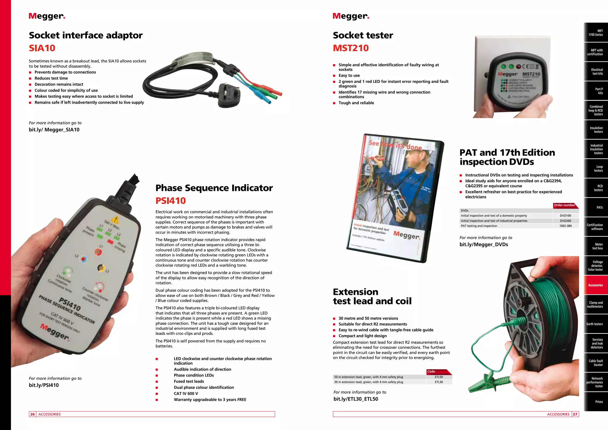 Socket interface adaptor
SIA10

MFT
MFT
1700 Series

Socket tester
MST210

Sometimes known as a breakout lead, the SIA10 allows sockets
to be tested without disassembly.
n	 revents damage to connections
P
n	Reduces test time
n	Decoration remains intact
n	 olour coded for simplicity of use
C
n	 akes testing easy where access to socket is limited
M
n	 emains safe if left inadvertently connected to live supply
R

MFT
with
MFT with
certification
certification

n	
Simple

and effective identification of faulty wiring at
sockets
n	 Easy to use
n	 green and 1 red LED for instant error reporting and fault
2
diagnosis
n	
Identifies 17 missing wire and wrong connection
combinations
n	 Tough and reliable

Electrical
Electrical
test kits
test kits
Part P
kits P
Part
Combined
kits
loop and
RCD testers
Combined
loop  RCD
testers

For more information go to
Insulation
testers

bit.ly/ Megger_SIA10

Industrial
insulation
testers

PAT and 17th Edition
inspection DVDs
n	

Instructional DVDs on testing and inspecting installations
Ideal study aids for anyone enrolled on a CG2394,
CG2395 or equivalent course
n	 Excellent refresher on best practice for experienced
electricians
n	

Phase Sequence Indicator
PSI410

		

Order number

	DVDs

Electrical work on commercial and industrial installations often
requires working on motorised machinery with three phase
supplies. Correct sequence of the phases is important with
certain motors and pumps as damage to brakes and valves will
occur in minutes with incorrect phasing.

	 Initial inspection and test of a domestic property		

The PSI410 is self powered from the supply and requires no
batteries.
n		
LED

For more information go to

bit.ly/PSI410

	26	 ACCESSORIES

clockwise and counter clockwise phase rotation
indication
n		
Audible indication of direction
n		Phase condition LEDs
n		Fused test leads
n		
Dual phase colour identification
n		
CAT IV 600 V
n		
Warranty upgradeable to 3 years FREE

PATs

DVD200

	 PAT testing and inspection		

1002-384

Certification
software

For more information go to

bit.ly/Megger_DVDs

Meter
test box

Voltage
detector,
Solar tester

The unit has been designed to provide a slow rotational speed
of the display to allow easy recognition of the direction of
rotation.

The PSI410 also features a triple bi-coloured LED display
that indicates that all three phases are present. A green LED
indicates the phase is present while a red LED shows a missing
phase connection. The unit has a tough case designed for an
industrial environment and is supplied with long fused test
leads with croc-clips and prods.

RCD
testers

DVD100

	 Initial inspection and test of industrial properties		

The Megger PSI410 phase rotation indicator provides rapid
indication of correct phase sequence utilising a three bicoloured LED display and a specific audible tone. Clockwise
rotation is indicated by clockwise rotating green LEDs with a
continuous tone and counter clockwise rotation has counter
clockwise rotating red LEDs and a warbling tone.

Dual phase colour coding has been adopted for the PSI410 to
allow ease of use on both Brown / Black / Grey and Red / Yellow
/ Blue colour coded supplies.

Loop
testers

Accessories

Extension
test lead and coil

Clamp and
multimeters

n	
30

metre and 50 metre versions
for direct R2 measurements
n	
Easy to re-wind cable with tangle-free cable guide
n	 Compact and light design
n	
Suitable

Earth testers

Services
and leak
detectors

Compact extension test lead for direct R2 measurements so
eliminating the need for crossover connections. The furthest
point in the circuit can be easily verified, and every earth point
on the circuit checked for integrity prior to energising.

Cable fault
locator

		Code
	 50 m extension lead, green, with 4 mm safety plug 		

ETL50

	 30 m extension lead, green, with 4 mm safety plug		

ETL30

Network
performance
tester

For more information go to

bit.ly/ETL30_ETL50
	

Prices
ACCESSORIES	 27

 