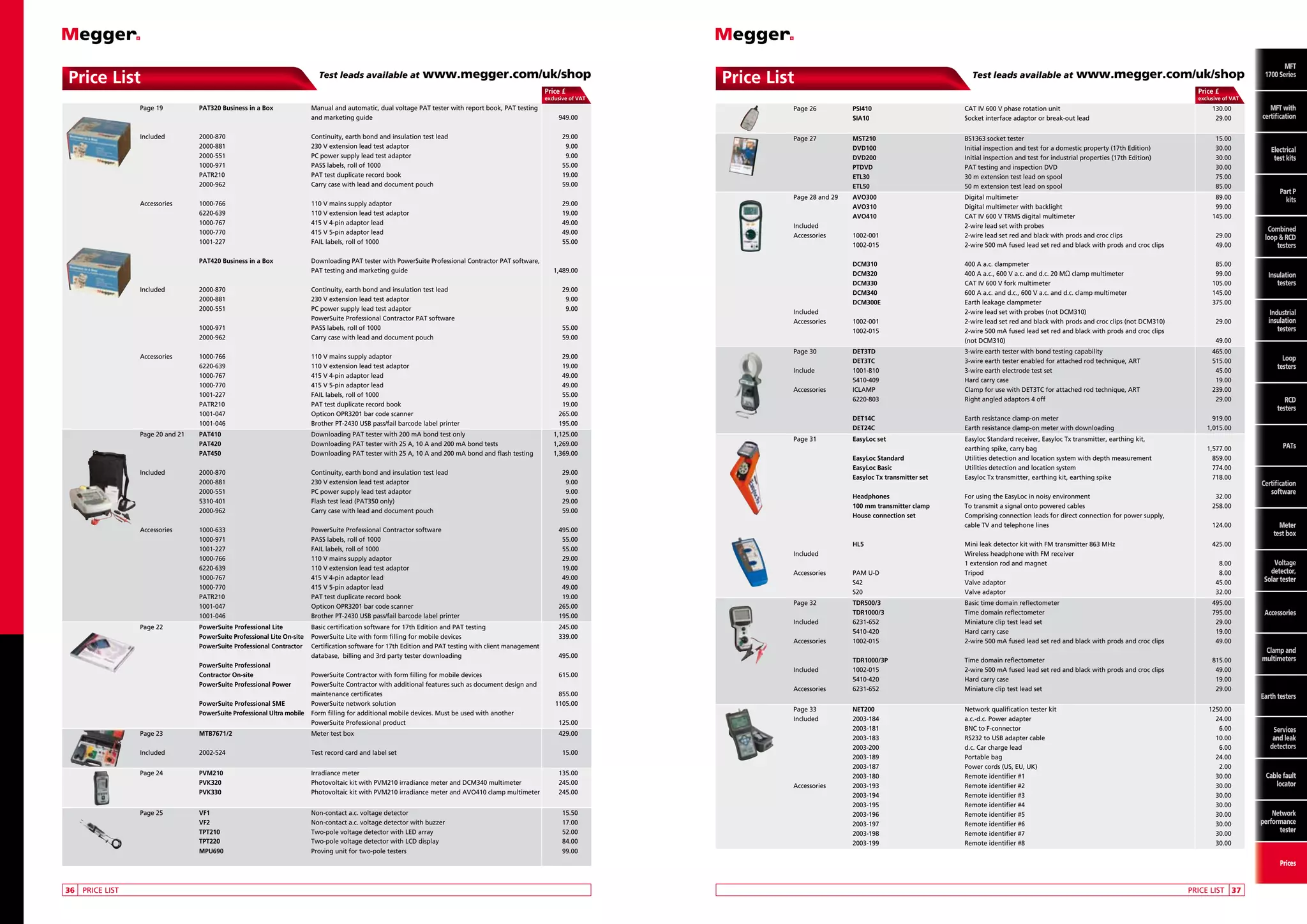 Price List

Test leads available at

www.megger.com/uk/shop

Price List

Price £

Test leads available at

www.megger.com/uk/shop
Price £

exclusive of VAT

		
Page 19	
PAT320 Business in a Box	
				

Manual and automatic, dual voltage PAT tester with report book, PAT testing
and marketing guide	

		
Included	
			
			
			
			
			

2000-870	
2000-881	
2000-551	
1000-971	
PATR210	
2000-962	

		
Accessories	
			
			
			
			

1000-766	
6220-639	
1000-767	
1000-770	
1001-227	

exclusive of VAT

MFT
with
MFT with
certification
certification

949.00

		
Page 26	
			

PSI410	
SIA10	

CAT IV 600 V phase rotation unit	
Socket interface adaptor or break-out lead	

Continuity, earth bond and insulation test lead	
230 V extension lead test adaptor	
PC power supply lead test adaptor	
PASS labels, roll of 1000	
PAT test duplicate record book	
Carry case with lead and document pouch	

29.00
9.00
9.00
55.00
19.00
59.00

		
Page 27	
			
			
			
			
			

MST210	
DVD100	
DVD200	
PTDVD	
ETL30	
ETL50	

BS1363 socket tester	
Initial inspection and test for a domestic property (17th Edition)	
Initial inspection and test for industrial properties (17th Edition)	
PAT testing and inspection DVD	
30 m extension test lead on spool	
50 m extension test lead on spool	

110 V mains supply adaptor	
110 V extension lead test adaptor	
415 V 4-pin adaptor lead	
415 V 5-pin adaptor lead	
FAIL labels, roll of 1000	

29.00
19.00
49.00
49.00
55.00

		
Page 28 and 29	
AVO300	
			
AVO310	
			
AVO410	
		
Included		
		
Accessories	
1002-001	
			
1002-015	

Digital multimeter	
Digital multimeter with backlight	
CAT IV 600 V TRMS digital multimeter	
2-wire lead set with probes
2-wire lead set red and black with prods and croc clips	
2-wire 500 mA fused lead set red and black with prods and croc clips 	

89.00
99.00
145.00

Part P
kits P
Part
Combined
kits
loop and
RCD testers

29.00
49.00

Combined
loop  RCD
testers

			
DCM310	
			
DCM320	
			
DCM330	
			
DCM340	
			
DCM300E	
		
Included		
		
Accessories	
1002-001	
			
1002-015	
				

400 A a.c. clampmeter	
400 A a.c., 600 V a.c. and d.c. 20 MΩ clamp multimeter	
CAT IV 600 V fork multimeter	
600 A a.c. and d.c., 600 V a.c. and d.c. clamp multimeter	
Earth leakage clampmeter 	
2-wire lead set with probes (not DCM310)
2-wire lead set red and black with prods and croc clips (not DCM310)	
2-wire 500 mA fused lead set red and black with prods and croc clips
(not DCM310)	

85.00
99.00
105.00
145.00
375.00

		
Page 30	
			
		
Include 	
			
		
Accessories 	
			

DET3TD 	
DET3TC 	
1001-810 	
5410-409 	
ICLAMP 	
6220-803 	

3-wire earth tester with bond testing capability 	
3-wire earth tester enabled for attached rod technique, ART 	
3-wire earth electrode test set 	
Hard carry case 	
Clamp for use with DET3TC for attached rod technique, ART 	
Right angled adaptors 4 off 	

465.00
515.00
45.00
19.00
239.00
29.00

			
			

DET14C 	
DET24C 	

Earth resistance clamp-on meter 	
Earth resistance clamp-on meter with downloading 	

919.00
1,015.00

		
Page 31	
EasyLoc set 	
				
			
EasyLoc Standard 	
			
EasyLoc Basic	
			
Easyloc Tx transmitter set	

Easyloc Standard receiver, Easyloc Tx transmitter, earthing kit,
earthing spike, carry bag	
Utilities detection and location system with depth measurement	
Utilities detection and location system	
Easyloc Tx transmitter, earthing kit, earthing spike	

1,577.00
859.00
774.00
718.00

			
Headphones 	
			
100 mm transmitter clamp 	
			
House connection set	
				

For using the EasyLoc in noisy environment	
To transmit a signal onto powered cables	
Comprising connection leads for direct connection for power supply,
cable TV and telephone lines	

			
HL5	
		
Included		
				
		
Accessories	
PAM U-D	
			
S42	
			
S20	

Mini leak detector kit with FM transmitter 863 MHz	
Wireless headphone with FM receiver	
1 extension rod and magnet	
Tripod 	
Valve adaptor	
Valve adaptor	

425.00

		
Page 32	
			
		
Included 	
			
		
Accessories	

TDR500/3	
TDR1000/3	
6231-652	
5410-420 	
1002-015	

Basic time domain reflectometer	
Time domain reflectometer 	
Miniature clip test lead set 	
Hard carry case 	
2-wire 500 mA fused lead set red and black with prods and croc clips	

495.00
795.00
29.00
19.00
49.00

			
		
Included 	
			
		
Accessories 	

TDR1000/3P 	
1002-015	
5410-420 	
6231-652	

Time domain reflectometer 	
2-wire 500 mA fused lead set red and black with prods and croc clips	
Hard carry case 	
Miniature clip test lead set 	

815.00
49.00
19.00
29.00

		
Page 33	
		
Included 	
			
			
			
			
			
			
		
Accessories	
			
			
			
			
			
			

NET200	
2003-184	
2003-181	
2003-183 	
2003-200	
2003-189	
2003-187	
2003-180	
2003-193	
2003-194	
2003-195	
2003-196	
2003-197	
2003-198	
2003-199	

Network qualification tester kit	
a.c.-d.c. Power adapter 	
BNC to F-connector 	
RS232 to USB adapter cable 	
d.c. Car charge lead 	
Portable bag 	
Power cords (US, EU, UK) 	
Remote identifier #1 	
Remote identifier #2 	
Remote identifier #3 	
Remote identifier #4 	
Remote identifier #5 	
Remote identifier #6 	
Remote identifier #7 	
Remote identifier #8 	

			
PAT420 Business in a Box	
				

Downloading PAT tester with PowerSuite Professional Contractor PAT software,
PAT testing and marketing guide	

		
Included	
2000-870	
			
2000-881	
			
2000-551	
				
			
1000-971	
			
2000-962	

Continuity, earth bond and insulation test lead	
230 V extension lead test adaptor	
PC power supply lead test adaptor	
PowerSuite Professional Contractor PAT software	
PASS labels, roll of 1000	
Carry case with lead and document pouch	

		
Accessories	
			
			
			
			
			
			
			

1000-766	
6220-639	
1000-767	
1000-770	
1001-227	
PATR210	
1001-047 	
1001-046	

110 V mains supply adaptor	
110 V extension lead test adaptor	
415 V 4-pin adaptor lead	
415 V 5-pin adaptor lead	
FAIL labels, roll of 1000	
PAT test duplicate record book	
Opticon OPR3201 bar code scanner	
Brother PT-2430 USB pass/fail barcode label printer	

		
Page 20 and 21	
			
			

PAT410	
PAT420 	
PAT450	

Downloading PAT tester with 200 mA bond test only	
Downloading PAT tester with 25 A, 10 A and 200 mA bond tests	
Downloading PAT tester with 25 A, 10 A and 200 mA bond and flash testing	

		
Included 	
			
			
			
			

2000-870	
2000-881	
2000-551 	
5310-401	
2000-962	

Continuity, earth bond and insulation test lead	
230 V extension lead test adaptor	
PC power supply lead test adaptor 	
Flash test lead (PAT350 only)	
Carry case with lead and document pouch	

		
Accessories	
			
			
			
			
			
			
			
			
			

1000-633	
1000-971	
1001-227	
1000-766	
6220-639	
1000-767	
1000-770	
PATR210	
1001-047 	
1001-046	

PowerSuite Professional Contractor software	
PASS labels, roll of 1000	
FAIL labels, roll of 1000	
110 V mains supply adaptor	
110 V extension lead test adaptor	
415 V 4-pin adaptor lead	
415 V 5-pin adaptor lead	
PAT test duplicate record book	
Opticon OPR3201 bar code scanner	
Brother PT-2430 USB pass/fail barcode label printer	

495.00
55.00
55.00
29.00
19.00
49.00
49.00
19.00
265.00
195.00

		
Page 22	
PowerSuite Professional Lite	
			
PowerSuite Professional Lite On-site 	
			
PowerSuite Professional Contractor 	
				
			
PowerSuite Professional
			
Contractor On-site	
			
PowerSuite Professional Power	
				
			
PowerSuite Professional SME	
			
PowerSuite Professional Ultra mobile	
				

Basic certification software for 17th Edition and PAT testing	
PowerSuite Lite with form filling for mobile devices	
Certification software for 17th Edition and PAT testing with client management
database, billing and 3rd party tester downloading	

245.00
339.00

PowerSuite Contractor with form filling for mobile devices	
PowerSuite Contractor with additional features such as document design and
maintenance certificates	
PowerSuite network solution	
Form filling for additional mobile devices. Must be used with another
PowerSuite Professional product	

615.00

		

Page 23	

MTB7671/2	

Meter test box	

		

Included 	

2002-524	

Test record card and label set	

		
Page 24	
			
			

PVM210	
PVK320	
PVK330	

Irradiance meter	
Photovoltaic kit with PVM210 irradiance meter and DCM340 multimeter	
Photovoltaic kit with PVM210 irradiance meter and AVO410 clamp multimeter	

		
Page 25	
			
			
			
			

VF1	
VF2	
TPT210	
TPT220	
MPU690	

Non-contact a.c. voltage detector	
Non-contact a.c. voltage detector with buzzer	
Two-pole voltage detector with LED array	
Two-pole voltage detector with LCD display	
Proving unit for two-pole testers	

1,489.00
29.00
9.00
9.00
55.00
59.00
29.00
19.00
49.00
49.00
55.00
19.00
265.00
195.00
1,125.00
1,269.00
1,369.00
29.00
9.00
9.00
29.00
59.00

495.00

855.00
1105.00
125.00
429.00
15.00
135.00
245.00
245.00
15.50
17.00
52.00
84.00
99.00

130.00
29.00

MFT
MFT
1700 Series

15.00
30.00
30.00
30.00
75.00
85.00

29.00

Electrical
Electrical
test kits
test kits

Insulation
testers

Industrial
insulation
testers

49.00

32.00
258.00
124.00

8.00
8.00
45.00
32.00

1250.00
24.00
6.00
10.00
6.00
24.00
2.00
30.00
30.00
30.00
30.00
30.00
30.00
30.00
30.00

Loop
testers

RCD
testers

PATs

Certification
software

Meter
test box

Voltage
detector,
Solar tester

Accessories

Clamp and
multimeters

Earth testers

Services
and leak
detectors

Cable fault
locator

Network
performance
tester

Prices
	36	 PRICE LIST

	

PRICE LIST	 37

 
