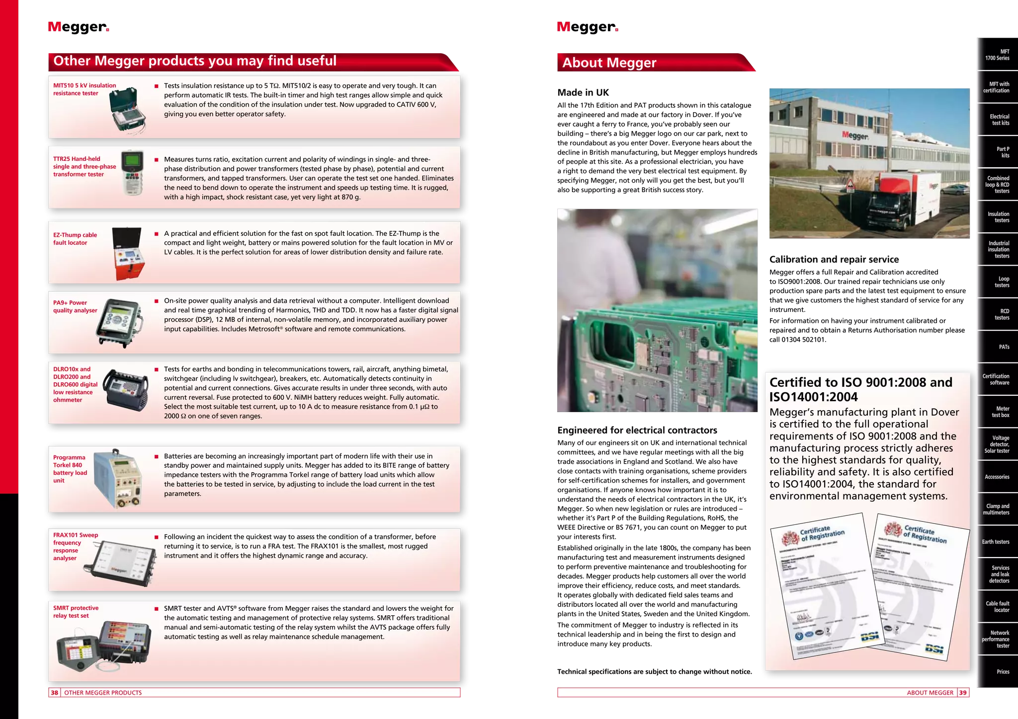Other Megger products you may find useful
MIT510 5 kV insulation
resistance tester

TTR25 Hand-held
single and three-phase
transformer tester

n	 Tests


insulation resistance up to 5 TΩ. MIT510/2 is easy to operate and very tough. It can
perform automatic IR tests. The built-in timer and high test ranges allow simple and quick
evaluation of the condition of the insulation under test. Now upgraded to CATIV 600 V,
giving you even better operator safety.

n	 Measures


turns ratio, excitation current and polarity of windings in single- and threephase distribution and power transformers (tested phase by phase), potential and current
transformers, and tapped transformers. User can operate the test set one handed. Eliminates
the need to bend down to operate the instrument and speeds up testing time. It is rugged,
with a high impact, shock resistant case, yet very light at 870 g.

MFT
MFT
1700 Series

About Megger

MFT
with
MFT with
certification
certification

Made in UK
All the 17th Edition and PAT products shown in this catalogue
are engineered and made at our factory in Dover. If you’ve
ever caught a ferry to France, you’ve probably seen our
building – there’s a big Megger logo on our car park, next to
the roundabout as you enter Dover. Everyone hears about the
decline in British manufacturing, but Megger employs hundreds
of people at this site. As a professional electrician, you have
a right to demand the very best electrical test equipment. By
specifying Megger, not only will you get the best, but you’ll
also be supporting a great British success story.

Electrical
Electrical
test kits
test kits
Part P
kits P
Part
Combined
kits
loop and
RCD testers
Combined
loop  RCD
testers

Insulation
testers
EZ-Thump cable
fault locator

PA9+ Power
quality analyser

DLRO10x and
DLRO200 and
DLRO600 digital
low resistance
ohmmeter

n	 A


practical and efficient solution for the fast on spot fault location. The EZ-Thump is the
compact and light weight, battery or mains powered solution for the fault location in MV or
LV cables. It is the perfect solution for areas of lower distribution density and failure rate.

Calibration and repair service
Megger offers a full Repair and Calibration accredited
to ISO9001:2008. Our trained repair technicians use only
production spare parts and the latest test equipment to ensure
that we give customers the highest standard of service for any
instrument.

n	 On-site


power quality analysis and data retrieval without a computer. Intelligent download
and real time graphical trending of Harmonics, THD and TDD. It now has a faster digital signal
processor (DSP), 12 MB of internal, non-volatile memory, and incorporated auxiliary power
input capabilities. Includes Metrosoft® software and remote communications.

For information on having your instrument calibrated or
repaired and to obtain a Returns Authorisation number please
call 01304 502101.

n	 Tests


for earths and bonding in telecommunications towers, rail, aircraft, anything bimetal,
switchgear (including lv switchgear), breakers, etc. Automatically detects continuity in
potential and current connections. Gives accurate results in under three seconds, with auto
current reversal. Fuse protected to 600 V. NiMH battery reduces weight. Fully automatic.
Select the most suitable test current, up to 10 A dc to measure resistance from 0.1 µΩ to
2000 Ω on one of seven ranges.

Certified to ISO 9001:2008 and
ISO14001:2004
Engineered for electrical contractors

Programma
Torkel 840
battery load
unit

FRAX101 Sweep
frequency
response
analyser

SMRT protective
relay test set

n	
Batteries

are becoming an increasingly important part of modern life with their use in
standby power and maintained supply units. Megger has added to its BITE range of battery
impedance testers with the Programma Torkel range of battery load units which allow
the batteries to be tested in service, by adjusting to include the load current in the test
parameters.

n	 Following


an incident the quickest way to assess the condition of a transformer, before
returning it to service, is to run a FRA test. The FRAX101 is the smallest, most rugged
instrument and it offers the highest dynamic range and accuracy.

n	 SMRT


tester and AVTS® software from Megger raises the standard and lowers the weight for
the automatic testing and management of protective relay systems. SMRT offers traditional
manual and semi-automatic testing of the relay system whilst the AVTS package offers fully
automatic testing as well as relay maintenance schedule management.

Many of our engineers sit on UK and international technical
committees, and we have regular meetings with all the big
trade associations in England and Scotland. We also have
close contacts with training organisations, scheme providers
for self-certification schemes for installers, and government
organisations. If anyone knows how important it is to
understand the needs of electrical contractors in the UK, it’s
Megger. So when new legislation or rules are introduced –
whether it’s Part P of the Building Regulations, RoHS, the
WEEE Directive or BS 7671, you can count on Megger to put
your interests first.
Established originally in the late 1800s, the company has been
manufacturing test and measurement instruments designed
to perform preventive maintenance and troubleshooting for
decades. Megger products help customers all over the world
improve their efficiency, reduce costs, and meet standards.
It operates globally with dedicated field sales teams and
distributors located all over the world and manufacturing
plants in the United States, Sweden and the United Kingdom.
The commitment of Megger to industry is reflected in its
technical leadership and in being the first to design and
introduce many key products.

Technical specifications are subject to change without notice.
	38	 OTHER MEGGER PRODUCTS

	

Megger’s manufacturing plant in Dover
is certified to the full operational
requirements of ISO 9001:2008 and the
manufacturing process strictly adheres
to the highest standards for quality,
reliability and safety. It is also certified
to ISO14001:2004, the standard for
environmental management systems.

Industrial
insulation
testers

Loop
testers

RCD
testers

PATs

Certification
software

Meter
test box

Voltage
detector,
Solar tester

Accessories

Clamp and
multimeters

Earth testers

Services
and leak
detectors

Cable fault
locator

Network
performance
tester

Tel: +44 (0)191 490 1547
Prices
Fax: +44 (0)191 477 5371
Email: northernsales@thorneandderrick.co.uk
ABOUT MEGGER	 39
Website: www.cablejoints.co.uk
www.thorneanderrick.co.uk

 