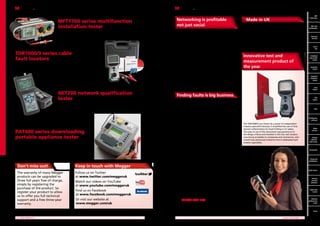 Networking is profitable
not just social

MFT1700 series multifunction
installation tester
Now offering 3 and 2 wire non-trip loop test. See page 4

TDR1000/3 series cable
fault locators
Remove the mystery from cable fault location with this easy to use TDR. See page 32

Home automation is on everybody’s lips, and covers pages of
every magazine you read. Control is key. This principle has been
established in the industrial and commercial setting. Now it is
forging in to the domestic market with the advent of smart
metering and the governments insistence that new homes will
be carbon neutral in the future.
This more integrated approach to energy usage and
management is changing in the way electricians go about their
business. Already many new builds are fitted with a CAT 5e
network (also known as IEC Class F) usually to make it easy to
run a home computer network. But now with introduction of
active systems, such as lighting and heating control, energy
recovery and smart appliances, the electricians’ world is getting
more complex.
Megger has introduced the NET200, an inexpensive network
qualification tool that measures the performance of digital
networks. For more information see page 33.

MFT
MFT
1700 Series

Made in UK
All the 17th Edition and PAT products shown in this catalogue
are engineered and built at our factory in Dover. Megger
employs over 300 people at this site all of whom are busy
designing, developing, testing and assembling the products that
you use.
As a professional electrician, you have a right to demand the
very best electrical test equipment. By specifying Megger, not
only will you get the best, but you’ll also be supporting a great
British success story.

Innovative test and
measurement product of
the year

Measures the performance of a digital network. See page 33

PAT400 series downloading
portable appliance tester
The fastest tester in its class. See details on page 20.

Electrical
Electrical
test kits
test kits
Part P
kits P
Part
Combined
kits
loop and
RCD testers
Combined
loop & RCD
testers

Insulation
testers

Industrial
insulation
testers

The introduction of complexity is always an opportunity; an
opportunity for the industry to solve customers’ problems and
make money.

NET200 network qualification
tester

MFT
with
MFT with
certification
certification

Loop
testers

Finding faults is big business

RCD
testers

As you are aware, in our industry interruptions in power
supply is a major irritation for consumers. That’s why the
utility companies have imposed on them a limit to number of
customer hours that can be lost. Faults don’t only occur on the
HV distribution network, but are common in LV systems, due
to broken cables and poor joints. In addition, problems with
the mains and waste water pipes are becoming more and more
frequent as installations age.
In 2012, Megger acquired the biggest name in fault finding
test equipment, SEBAKMT. SEBAKMT brings to Megger
unquestionable expertise in the areas of cable condition
monitoring, sheath testing and fault location on both HV & LV
systems. It has introduced a new range of water leak detection
test equipment to the Megger portfolio for the first time.
In addition, the EasyLoc range of buried services and cable
avoidance tools now offer a sophisticated solution for tracing
a cable route or preparing a site - preventing those expensive
mistakes with a digger!

PATs

Certification
software

The TDR1000/3 was chosen by a panel of independent
industry specialists because it simplified the use of time
domain reflectometry for fault finding in LV cables.
The ease of use of the instrument was paramount in
the design criteria and resulted in this low cost solution
now being accessible to companies and contractors, who
would have previously looked to hire in dedicated fault
location specialists.

Meter
test box

Voltage
detector,
Solar tester

Accessories

For more information see page 31

Clamp and
multimeters

Don’t miss out!

Keep in touch with Megger

The warranty of many Megger
products can be upgraded to
three full years free of charge,
simply by registering the
purchase of the product. So
register your product to allow
us to offer you full technical
support and a free three-year
warranty.

Follow us on Twitter
at www.twitter.com/meggeruk
Watch our videos on YouTube
at www.youtube.com/meggeruk
Find us on Facebook
at www.facebook.com/meggeruk
Or visit our website at
www.megger.com/uk

Trying to decide which
Megger tester is best for
you?

Earth testers

Services
and leak
detectors

Why not call the Megger technical desk?
They’ll talk through your needs and the
way you work and help you make the
right decision for your business.
Call 01304 502 102

Cable fault
locator

Network
performance
tester

Prices
	 2	

NEW PRODUCTS

	

VALUE FOR MONEY	 3

 