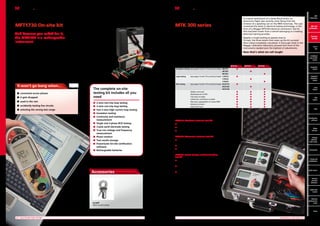 Multifunction tester with certification software
MFT1730 On-site kit

Electrical test kits
MTK 300 series

And because you asked for it,
the MFT1730 is a rechargeable
instrument.

Megger MTK300 test kits give electrical contractors all they
need to perform electrical inspection and testing for single and
three phase operations. The kits consist of three instruments,
an MIT insulation tester, an LTW 2-wire non-trip earth loop
tester and an RCDT residual current device tester, each with
batteries fitted, in a smart case, with a full set of test leads
and calibration certificates. Three kits are available: MTK310,
MTK320 and MTK330.

Megger has changed the MFT options on result storage and
downloading. The MFT1730 offers you both On-site certificate
filling by sending your current result to a storage device, smartphone, PDA, notebook or laptop, there and then on site, or the
ability to store the results of your tests to download to your
computer off site. The MFT1730 uses Bluetooth technology
to communicate because it’s fast, effective and there are no
additional leads to store.
The MFT1730 On-site not only incorporates the form filling
software, but also includes the 3 pole earth resistance testing
kit, making it the best-value electrical testing package on the
market.

This is the ultimate
installation testing package,
with every-thing you need
in one tough easy to use
kit, 2 and 3-wire non-trip
loop testing, RCD testing,
insulation and continuity
testing with resistance
measurement, the MFT1730
adds True rms voltage
measurement, frequency
indication and phase
rotation. It even includes 3
pole earth testing to make
the kit complete.

It won’t go bang when...
n onnected across phases
c
n  gets dropped
it
n  sed in the rain
u
n  ccidently testing live circuits
a
n electing the wrong test range
s

In a scene reminiscent of a James Bond movie, an
aluminium flight case recently came flying from the
window of a speeding van on the M69 motorway. The case
contained the latest in electrical testing technology, in the
form of a Megger MTK320 electrical contractors’ test kit
that had been stolen from a vehicle belonging to a leading
electrical training provider.
Despite a rough landing at speeds close to
70 mph, the three testers that make up the kit survived
their ordeal completely unscathed. A thorough check in the
Megger calibration laboratory showed that none of the
instruments needed even the slightest of adjustments.

Now that’s what we call tough!

MFT
MFT
1700 Series
MFT
with
MFT with
certification
certification
Electrical
Electrical
test kits
test kits
Part P
kits P
Part
Combined
kits
loop and
RCD testers
Combined
loop  RCD
testers

	

MTK310	MTK320	MTK330

	 Insulation testing	 (see pages 10 and 11 for technical data)	MIT310	
n
	 		
MIT320	
	
n
			
MIT330			

Insulation
testers

n

	 Loop testing	
(see pages 14 and 15 for technical data)	 LTW315 	
n	
			
LTW325 		
n
			
LTW335			

The complete on-site
testing kit includes all you
need
n
n
n
n
n
n
n
n
n
n
n
n

2-wire non-trip loop testing
3-wire non-trip loop testing
Fast 2-wire high current loop testing
Insulation testing
 ontinuity and resistance
C
measurement
Single and 3-phase RCD testing
3 pole earth electrode testing
 rue rms voltage and frequency
T
measurement
Phase rotation
Test results storage
 owerSuite On-site certification
P
software
Rechargeable batteries

n

Industrial
insulation
testers

	 RCD testing	
(see pages 16 and 17 for technical data)	 RCDT310	
n	
	 		
RCDT320	
	
n
	 		
RCDT330			

n

Loop
testers

		
		
		
		
		
		
		

n
n
n
n
n
n
n

RCD
testers

Rubber armoured		
Weatherproof to IP54		
Test leads included		
Calibration certificates included		
Warranty upgradeable to 3 years FREE		
Batteries included		
Smart brief case 		

n	
n	
n	
n	
n	
n	
n	

n	
n	
n	
n	
n	
n	
n	

PATs

Certification
software

MTK310: Standard electrical test kit
n	MIT310 Insulation and continuity tester
n	LTW315 Earth loop tester

Meter
test box

n	RCDT310 RCD tester
MTK320: Advanced electrical test kit

Voltage
detector,
Solar tester

n	 IT320 Insulation and continuity tester with insulation and
M
continuity limit alarms
n	LTW325 Earth loop tester with R1+R2 and Zmax measurement
n	RCDT320 RCD tester with Programmable RCD testing capability

Accessories

MTK330: Result storage and downloading
test kit

Clamp and
multimeters

n	 IT330 Insulation and continuity tester as MIT320 but
M
with storage and downloading

Accessories

n	 TW335 Earth loop tester as LTW325 but with storage
L
and downloading

Earth testers

n	 CDT330 RCD tester as RCDT320 but with storage
R
and downloading

Services
and leak
detectors

For more information go to

Cable fault
locator

bit.ly/MTK300

For more information go to

Network
performance
tester

ICLAMP
100 A current clamp

bit.ly/MFT1730OS
Prices
	 6	

MULTIFUNCTION TESTER

	

ELECTRICAL TEST KITS	 7

 